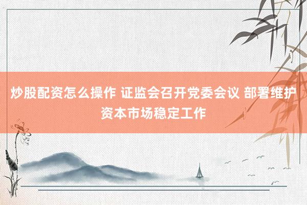 炒股配资怎么操作 证监会召开党委会议 部署维护资本市场稳定工作