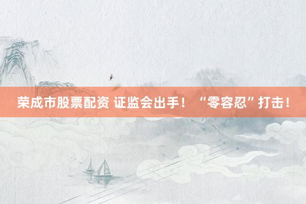 荣成市股票配资 证监会出手！ “零容忍”打击！