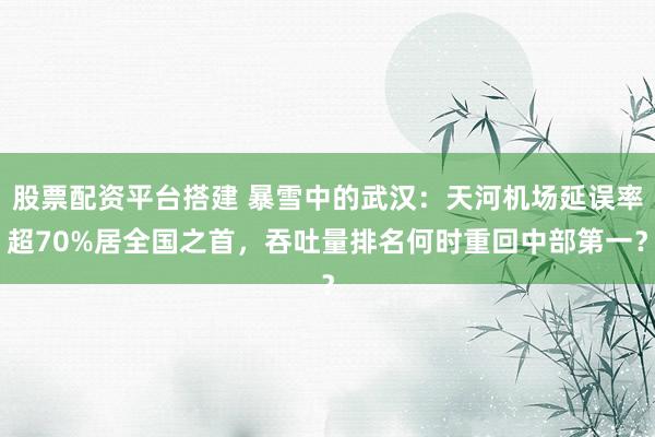 股票配资平台搭建 暴雪中的武汉：天河机场延误率超70%居全国之首，吞吐量排名何时重回中部第一？