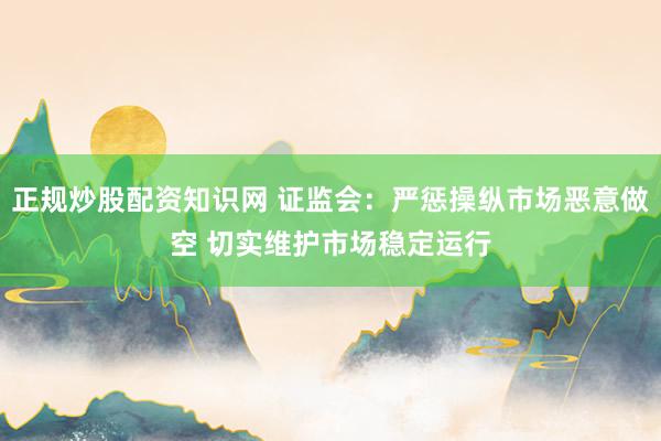 正规炒股配资知识网 证监会：严惩操纵市场恶意做空 切实维护市场稳定运行