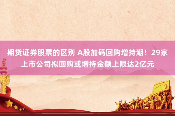 期货证券股票的区别 A股加码回购增持潮！29家上市公司拟回购或增持金额上限达2亿元
