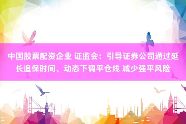中国股票配资企业 证监会：引导证券公司通过延长追保时间、动态下调平仓线 减少强平风险