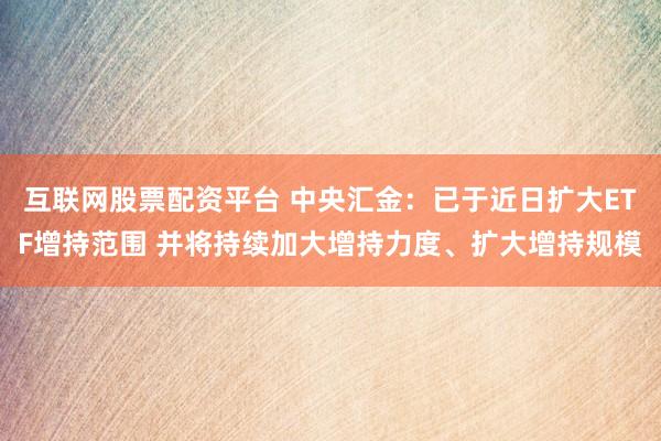 互联网股票配资平台 中央汇金：已于近日扩大ETF增持范围 并将持续加大增持力度、扩大增持规模