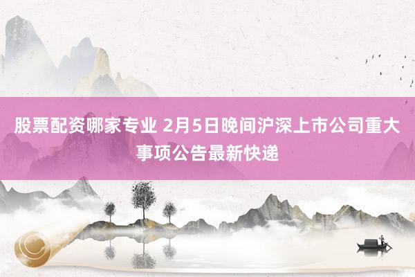 股票配资哪家专业 2月5日晚间沪深上市公司重大事项公告最新快递