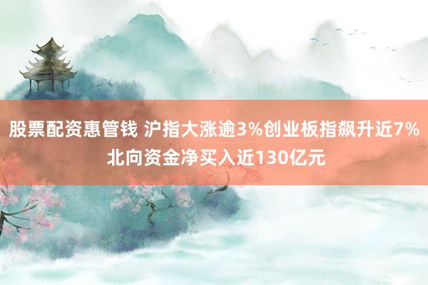 股票配资惠管钱 沪指大涨逾3%创业板指飙升近7% 北向资金净买入近130亿元