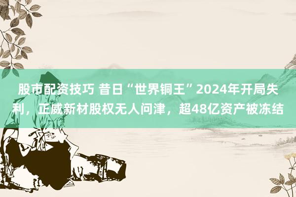 股市配资技巧 昔日“世界铜王”2024年开局失利，正威新材股权无人问津，超48亿资产被冻结