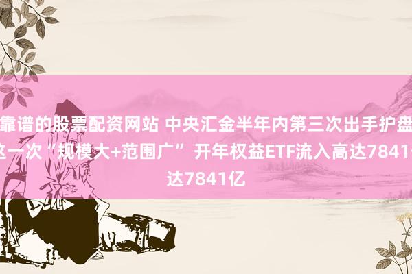 靠谱的股票配资网站 中央汇金半年内第三次出手护盘 这一次“规模大+范围广” 开年权益ETF流入高达7841亿