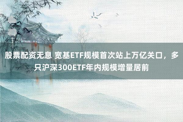 股票配资无息 宽基ETF规模首次站上万亿关口，多只沪深300ETF年内规模增量居前