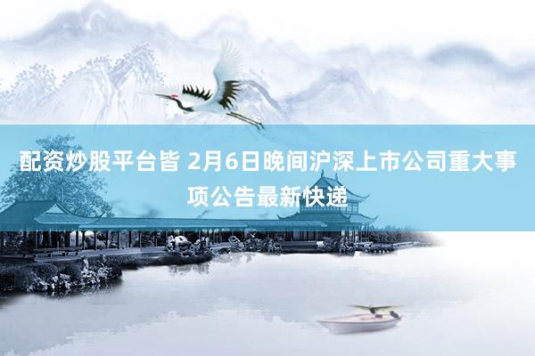配资炒股平台皆 2月6日晚间沪深上市公司重大事项公告最新快递