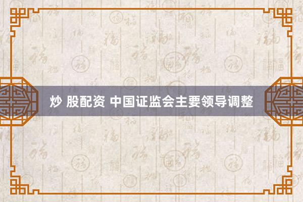 炒 股配资 中国证监会主要领导调整