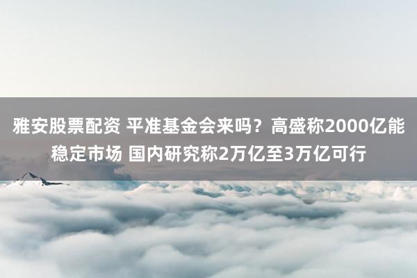 雅安股票配资 平准基金会来吗？高盛称2000亿能稳定市场 国内研究称2万亿至3万亿可行