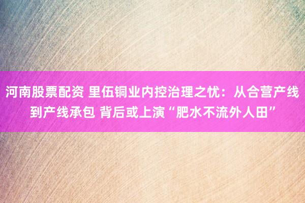 河南股票配资 里伍铜业内控治理之忧：从合营产线到产线承包 背后或上演“肥水不流外人田”