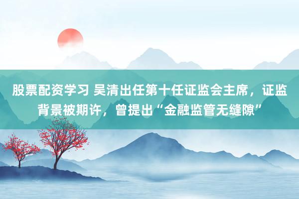 股票配资学习 吴清出任第十任证监会主席，证监背景被期许，曾提出“金融监管无缝隙”
