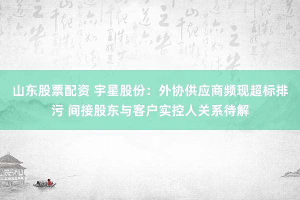 山东股票配资 宇星股份：外协供应商频现超标排污 间接股东与客户实控人关系待解