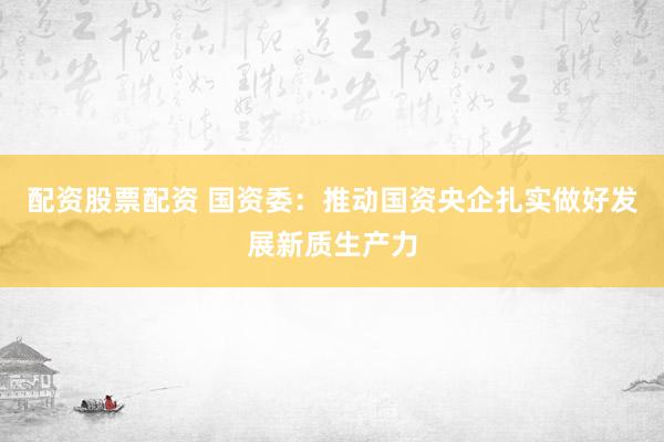 配资股票配资 国资委：推动国资央企扎实做好发展新质生产力