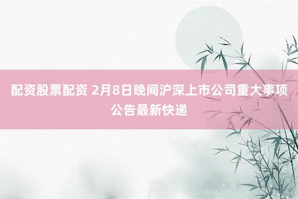配资股票配资 2月8日晚间沪深上市公司重大事项公告最新快递