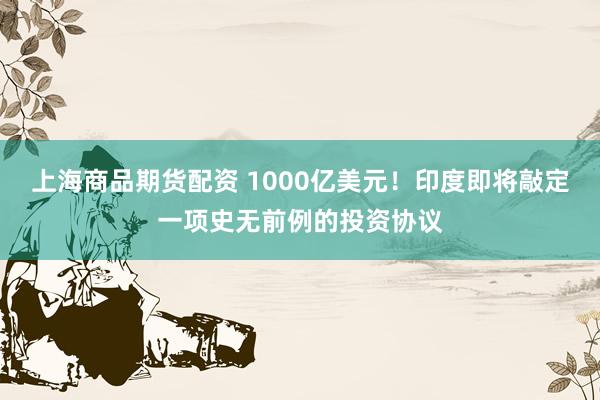 上海商品期货配资 1000亿美元！印度即将敲定一项史无前例的投资协议