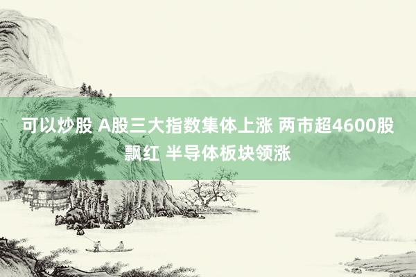 可以炒股 A股三大指数集体上涨 两市超4600股飘红 半导体板块领涨