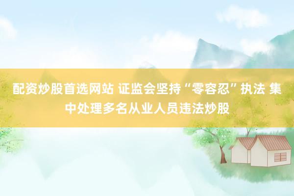 配资炒股首选网站 证监会坚持“零容忍”执法 集中处理多名从业人员违法炒股