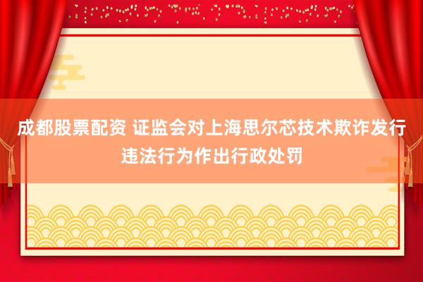 成都股票配资 证监会对上海思尔芯技术欺诈发行违法行为作出行政处罚