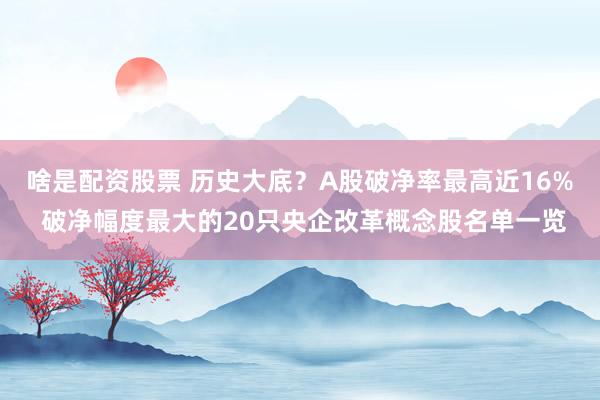 啥是配资股票 历史大底？A股破净率最高近16% 破净幅度最大的20只央企改革概念股名单一览