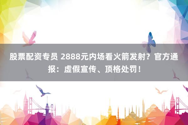股票配资专员 2888元内场看火箭发射？官方通报：虚假宣传、顶格处罚！