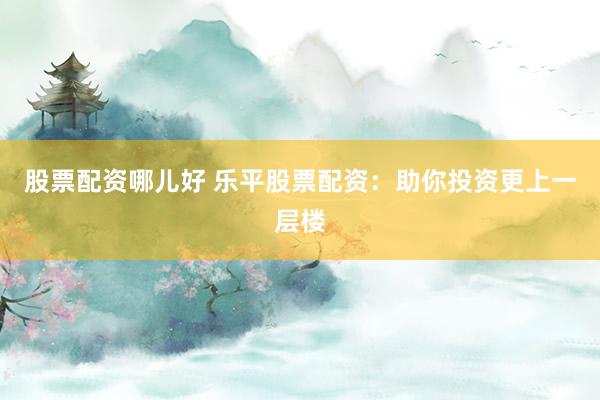 股票配资哪儿好 乐平股票配资：助你投资更上一层楼