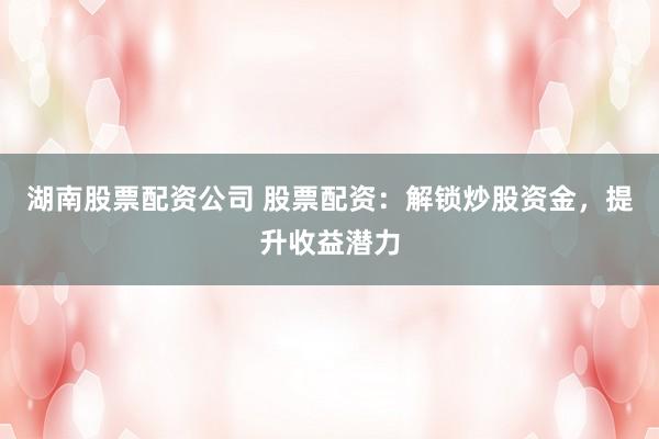湖南股票配资公司 股票配资：解锁炒股资金，提升收益潜力
