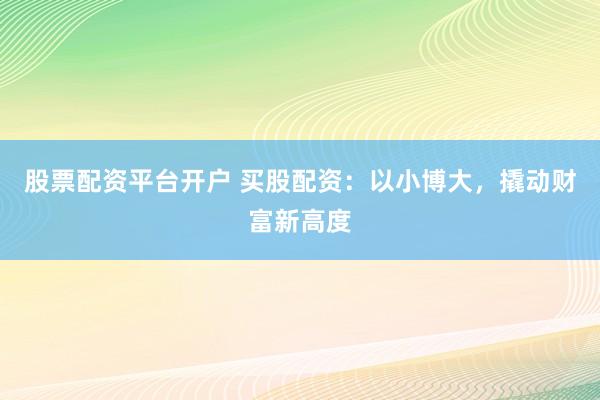 股票配资平台开户 买股配资：以小博大，撬动财富新高度