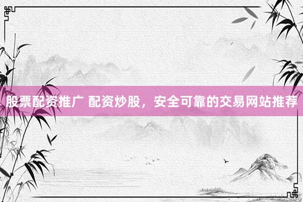 股票配资推广 配资炒股，安全可靠的交易网站推荐