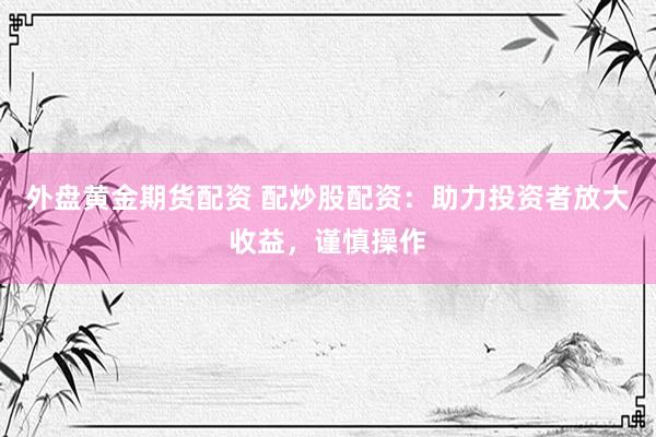 外盘黄金期货配资 配炒股配资：助力投资者放大收益，谨慎操作