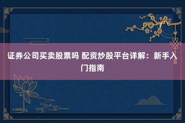 证券公司买卖股票吗 配资炒股平台详解：新手入门指南