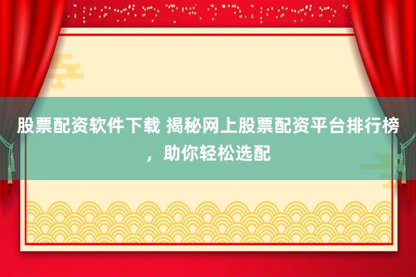 股票配资软件下载 揭秘网上股票配资平台排行榜，助你轻松选配