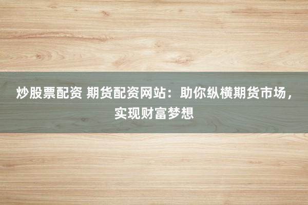 炒股票配资 期货配资网站：助你纵横期货市场，实现财富梦想