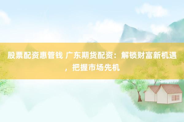 股票配资惠管钱 广东期货配资：解锁财富新机遇，把握市场先机