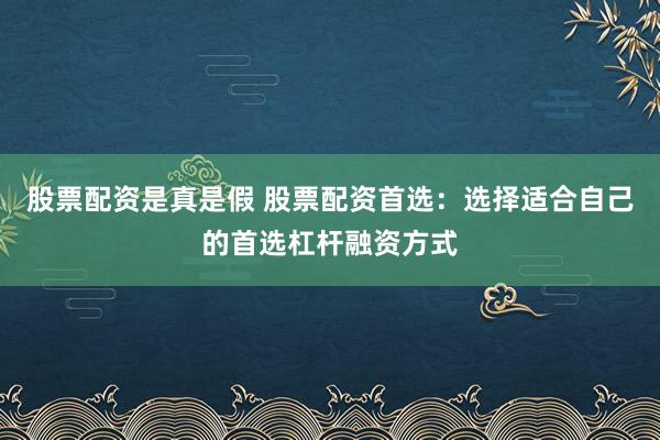 股票配资是真是假 股票配资首选：选择适合自己的首选杠杆融资方式