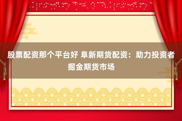 股票配资那个平台好 阜新期货配资：助力投资者掘金期货市场