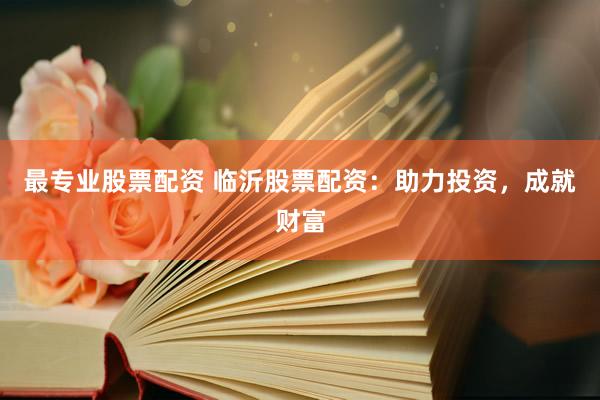 最专业股票配资 临沂股票配资：助力投资，成就财富