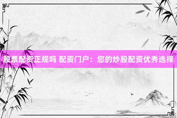 股票配资正规吗 配资门户：您的炒股配资优秀选择