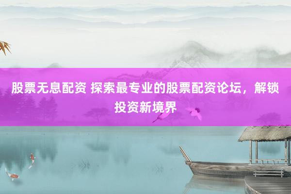 股票无息配资 探索最专业的股票配资论坛，解锁投资新境界