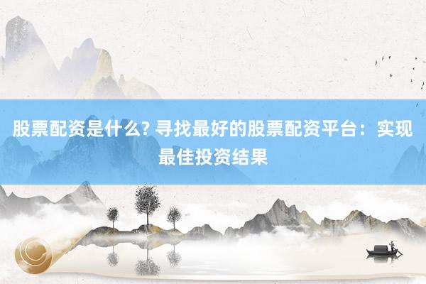股票配资是什么? 寻找最好的股票配资平台：实现最佳投资结果