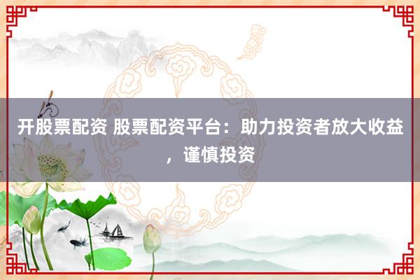 开股票配资 股票配资平台：助力投资者放大收益，谨慎投资