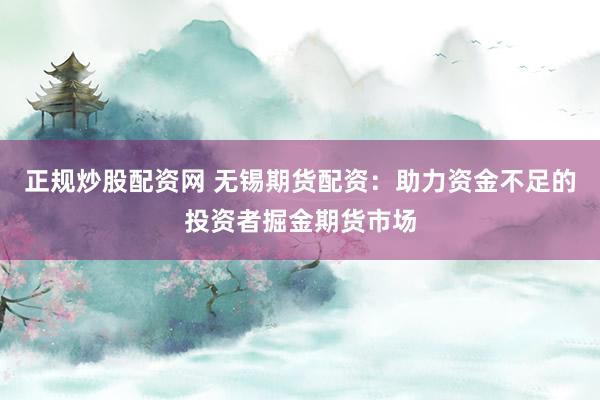 正规炒股配资网 无锡期货配资：助力资金不足的投资者掘金期货市场