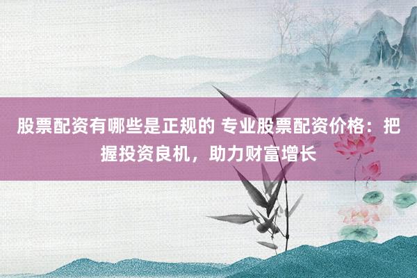 股票配资有哪些是正规的 专业股票配资价格：把握投资良机，助力财富增长