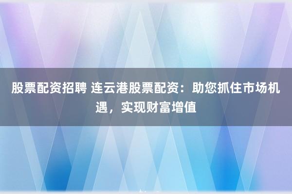 股票配资招聘 连云港股票配资：助您抓住市场机遇，实现财富增值