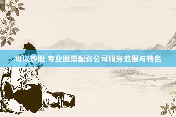 可以炒股 专业股票配资公司服务范围与特色