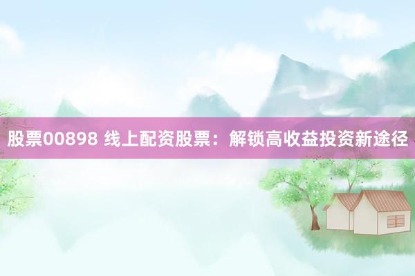 股票00898 线上配资股票：解锁高收益投资新途径