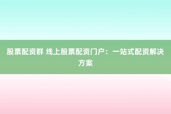 股票配资群 线上股票配资门户：一站式配资解决方案
