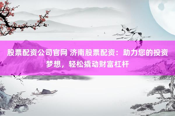 股票配资公司官网 济南股票配资：助力您的投资梦想，轻松撬动财富杠杆