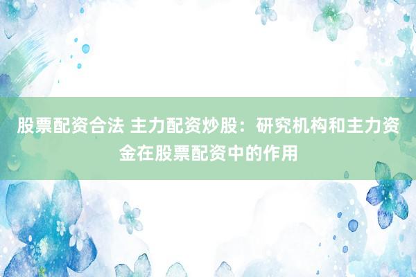 股票配资合法 主力配资炒股：研究机构和主力资金在股票配资中的作用